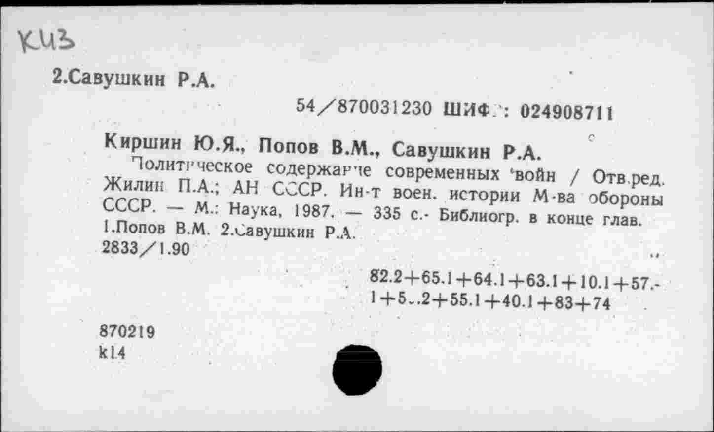 ﻿2.Савушкин Р.А.
54/870031230 ШИФ : 024908711
Киршин Ю.Я., Попов В.М., Савушкин Р.А.
Политическое содержание современных ‘войн / Отв оед
?сср” «: нАН Ин т	м
“оО»’в.^ 2Ха™ Р.Г 335 ' ■ Е"'“огр •
2833/1.90
82.2+65.1+64.1+63.1 + 10.1+57.-1 +5..2+55.1 +40.1 +83+74
870219 к!4